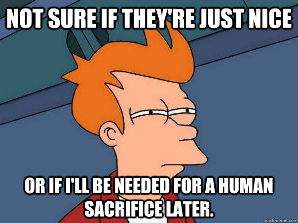 Not sure if they're just nice or if I'll be needed for a human sacrifice later.  Futurama Fry