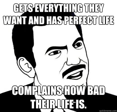 Gets everything they want and has perfect life
 complains how bad their life is.
  Seriously Are You Serious