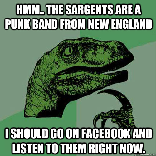 Hmm.. The sargents are a punk band from new england I should go on facebook and listen to them right now.  Philosoraptor
