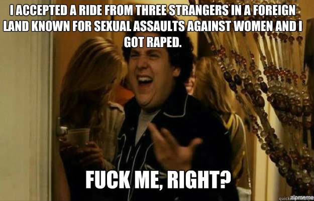 I accepted a ride from three strangers in a foreign land known for sexual assaults against women and I got raped. FUCK ME, RIGHT?  fuck me right
