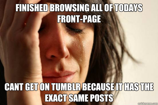 finished browsing all of todays front-page cant get on tumblr because it has the exact same posts  First World Problems