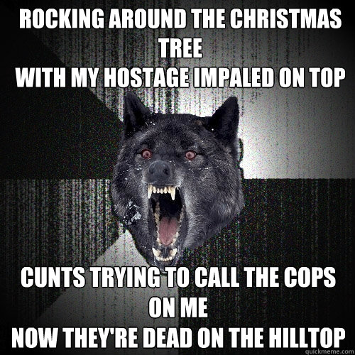 Rocking around the Christmas Tree
with my hostage impaled on top Cunts trying to call the cops on me
Now they're dead on the hilltop
  Insanity Wolf