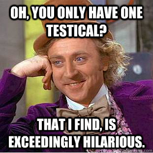 Oh, You only have one testical? That I find, is exceedingly hilarious.  Creepy Wonka