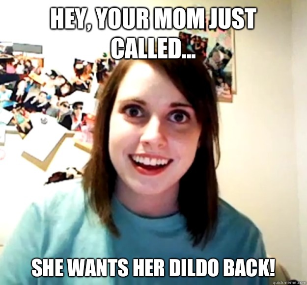 Hey, your Mom just called... She wants her Dildo back!  Overly Attached Girlfriend