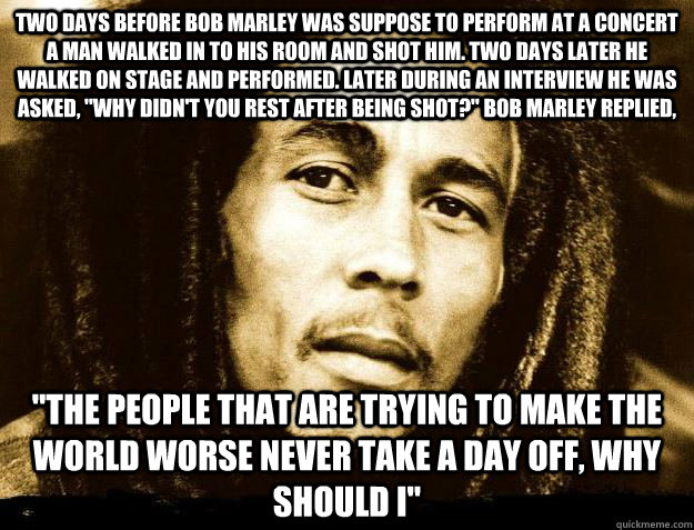 Two days before Bob Marley was suppose to perform at a concert a man walked in to his room and shot him. Two days later he walked on stage and performed. Later during an interview he was asked, 