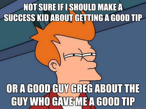 Not sure if i should make a 
success kid about getting a good tip or a good guy greg about the guy who gave me a good tip  Not sure Fry