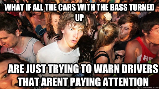 What if all the cars with the bass turned up Are just trying to warn drivers that arent paying attention  Sudden Clarity Clarence