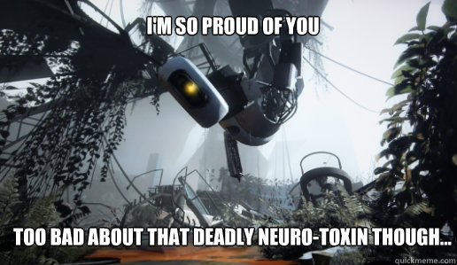 I'm so proud of you too bad about that deadly neuro-toxin though...  GLaDOS