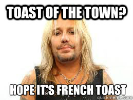 Toast of the town? Hope it's French toast  Fat Vince Neil