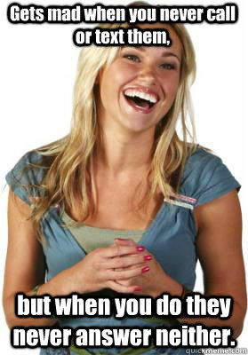 Gets mad when you never call or text them, but when you do they never answer neither.  Friend Zone Fiona