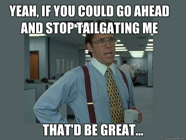 Yeah, if you could go ahead and stop tailgating me
 That'd be great... - Yeah, if you could go ahead and stop tailgating me
 That'd be great...  Office Space Lumbergh