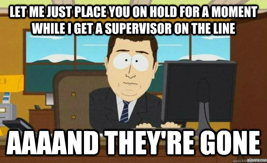 Let me just place you on hold for a moment while I get a supervisor on the line AAAAND THEY'RE GONE  aaaand its gone