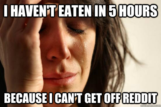 I haven't eaten in 5 hours because i can't get off reddit  First World Problems