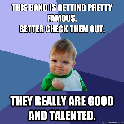 This band is getting pretty famous. 
Better check them out. They really are good and talented. - This band is getting pretty famous. 
Better check them out. They really are good and talented.  Success Kid