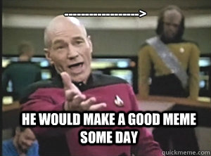 ------------------> He would make a good meme some day  Annoyed Picard