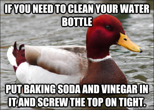 If you need to clean your water bottle Put baking soda and vinegar in it and screw the top on tight.  Malicious Advice Mallard