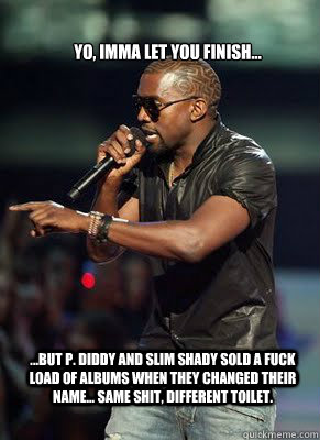 Yo, Imma Let you finish... ...but P. Diddy and Slim Shady sold a fuck load of albums when they changed their name... SAME SHIT, DIFFERENT TOILET.  - Yo, Imma Let you finish... ...but P. Diddy and Slim Shady sold a fuck load of albums when they changed their name... SAME SHIT, DIFFERENT TOILET.   Kanye interrupts CoD