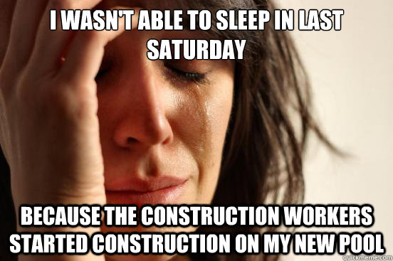 I wasn't able to sleep in last saturday because the construction workers started construction on my new pool   First World Problems