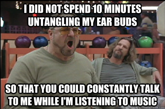 I DID NOT SPEND 10 minutes untangling my ear buds so that you could constantly talk to me while i'm listening to music  Angry Walter