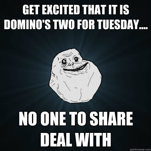 Get excited that it is domino's two for tuesday.... no one to share deal with  Forever Alone