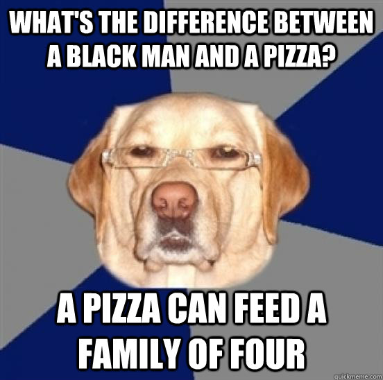 What's the difference between a black man and a pizza? A pizza can feed a family of four  Racist Dog