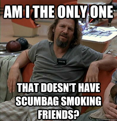 Am I the only one That doesn't have scumbag smoking friends? - Am I the only one That doesn't have scumbag smoking friends?  The Dude