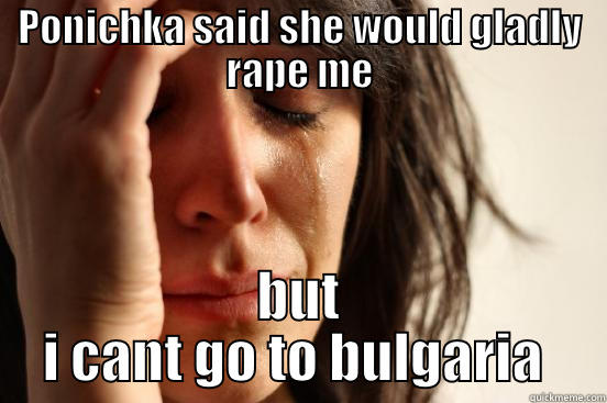 PONICHKA SAID SHE WOULD GLADLY RAPE ME BUT I CANT GO TO BULGARIA  First World Problems