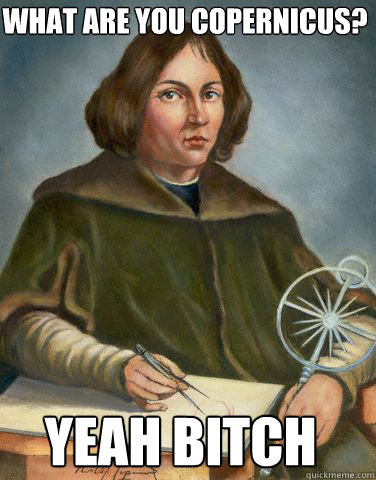 What Are you Copernicus?  Yeah Bitch  