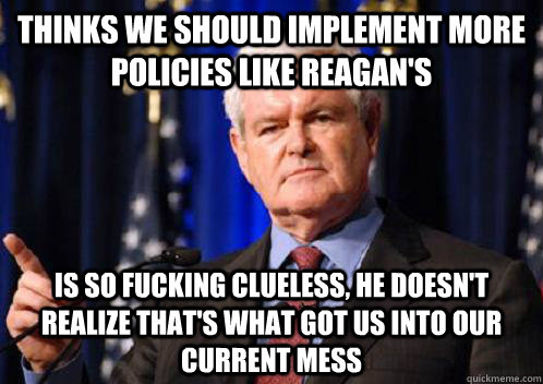 Thinks we should implement more policies like Reagan's Is so fucking clueless, he doesn't realize that's what got us into our current mess  Scumbag Newt Gingrich