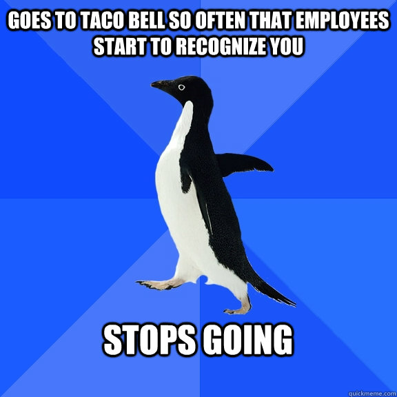 Goes to Taco Bell so often that employees start to recognize you  Stops going   Socially Awkward Penguin