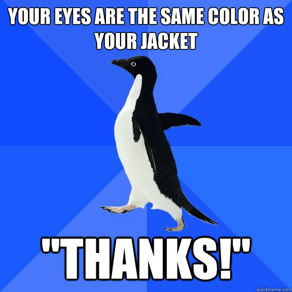 Your eyes are the same color as your jacket 
