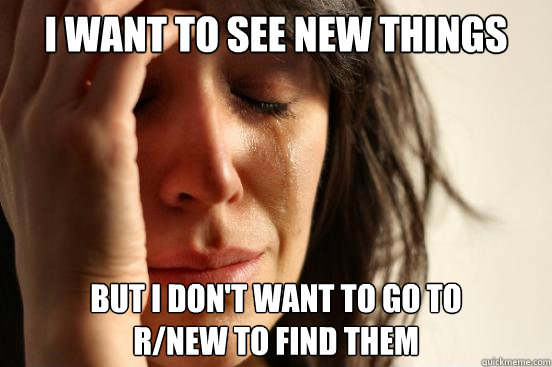I Want to see new things But i don't want to go to 
r/new to find them  First World Problems