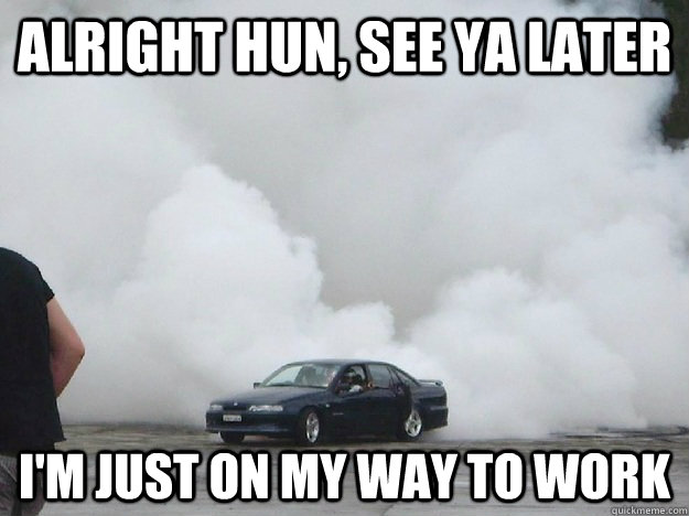 Alright hun, see ya later I'm just on my way to work  Aussie daily burnout