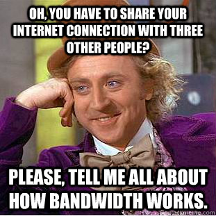 Oh, you have to share your internet connection with three other people? Please, tell me all about how bandwidth works.  Creepy Wonka