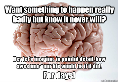 Want something to happen really badly but know it never will? For days! Hey let's imagine, in painful detail, how awesome your life would be if it did!  Scumbag Brain