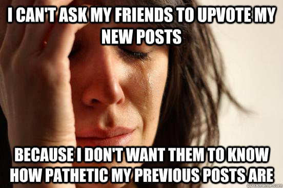 I can't ask my friends to upvote my new posts because I don't want them to know how pathetic my previous posts are  First World Problems
