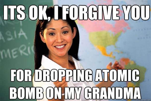 Its ok, i forgive you for dropping atomic bomb on my grandma  Unhelpful High School Teacher