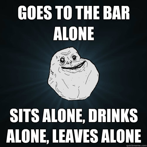 Goes to the bar alone sits alone, drinks alone, leaves alone  Forever Alone