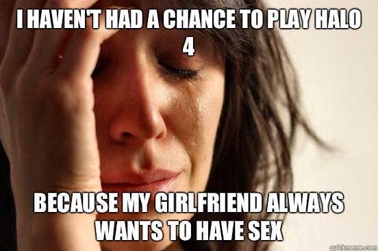 I haven't had a chance to play Halo 4 Because my girlfriend always wants to have sex  First World Problems
