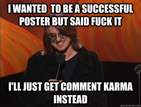 I wanted  to be a successful poster but said fuck it i'll just get comment karma instead  