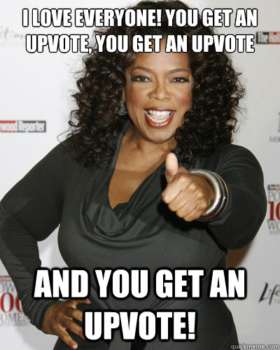 I love everyone! You get an upvote, you get an upvote and you get an upvote! - I love everyone! You get an upvote, you get an upvote and you get an upvote!  Oprah Upvote