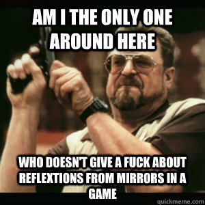 Am i the only one around here who doesn't give a fuck about reflextions from mirrors in a game - Am i the only one around here who doesn't give a fuck about reflextions from mirrors in a game  Am I The Only One Round Here