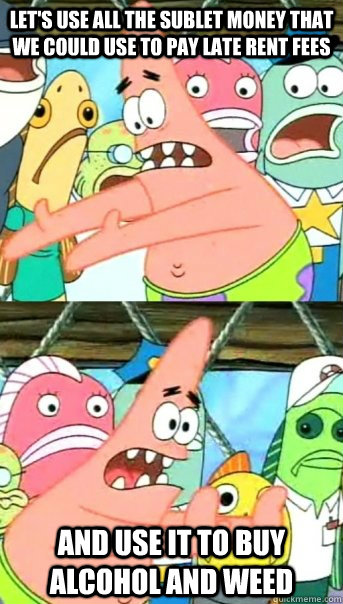 Let's use all the sublet money that we could use to pay late rent fees and use it to buy alcohol and weed   Push it somewhere else Patrick