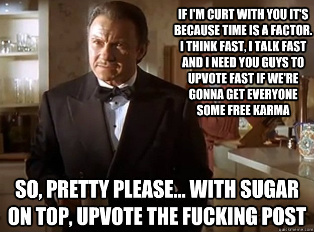 If I'm curt with you it's because time is a factor. I think fast, I talk fast and I need you guys to upvote fast if we're gonna get everyone some free karma So, pretty please... with sugar on top, upvote the fucking post  