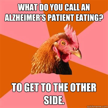 What do you call an Alzheimer's patient eating? To get to the other side.  Anti-Joke Chicken