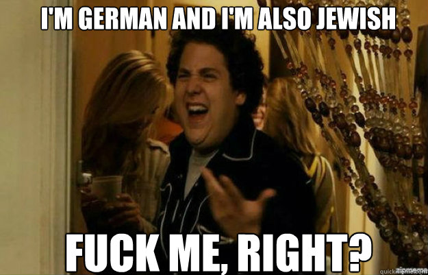 I'm German and I'm also jewish FUCK ME, RIGHT?  fuck me right
