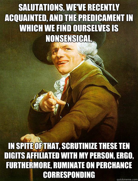 Salutations, we've recently acquainted, and the predicament in which we find ourselves is nonsensical, In spite of that, scrutinize these ten digits affiliated with my person, ergo, furthermore, ruminate on perchance corresponding  Joseph Decreaux