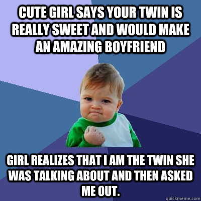 Cute girl says your twin is really sweet and would make an amazing boyfriend Girl realizes that I am the twin she was talking about and then asked me out. - Cute girl says your twin is really sweet and would make an amazing boyfriend Girl realizes that I am the twin she was talking about and then asked me out.  Success Kid