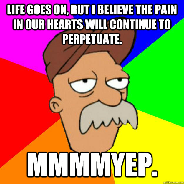 Life goes on, but I believe the pain in our hearts will continue to perpetuate. Mmmmyep.  Scruffy the Janitor