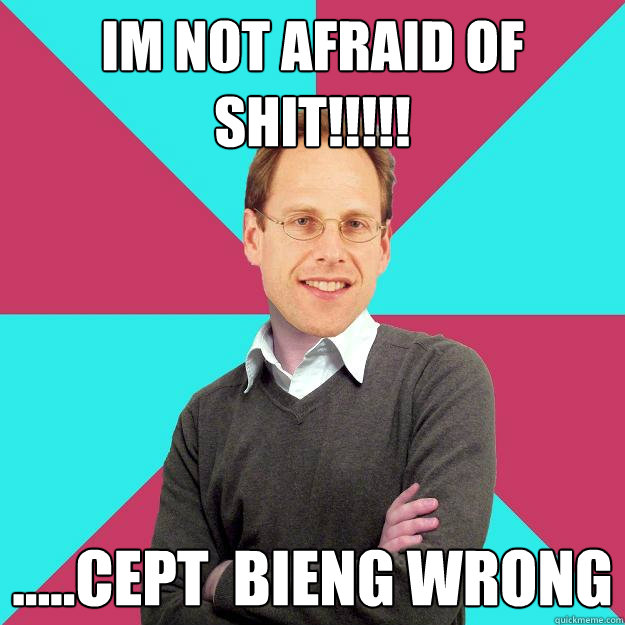 im not afraid of Shit!!!!! .....cept  bieng wrong  Fuck Yeah Privilege Denying Baron-Cohen